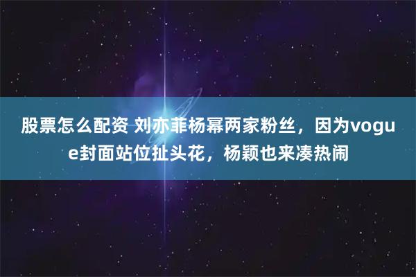 股票怎么配资 刘亦菲杨幂两家粉丝，因为vogue封面站位扯头花，杨颖也来凑热闹
