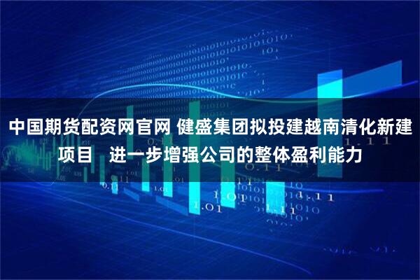 中国期货配资网官网 健盛集团拟投建越南清化新建项目   进一步增强公司的整体盈利能力