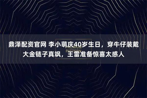 鼎泽配资官网 李小萌庆40岁生日，穿牛仔装戴大金链子真飒，王雷准备惊喜太感人