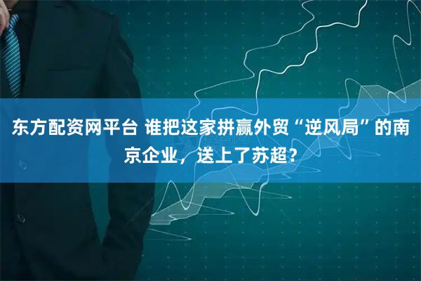 东方配资网平台 谁把这家拼赢外贸“逆风局”的南京企业，送上了苏超？