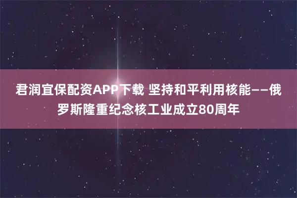 君润宜保配资APP下载 坚持和平利用核能——俄罗斯隆重纪念核工业成立80周年