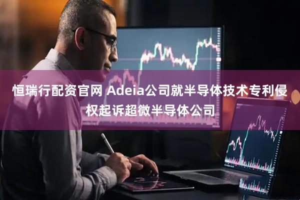 恒瑞行配资官网 Adeia公司就半导体技术专利侵权起诉超微半导体公司