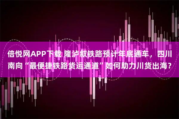 倍悦网APP下载 隆泸叙铁路预计年底通车，四川南向“最便捷铁路货运通道”如何助力川货出海？