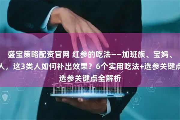 盛宝策略配资官网 红参的吃法——加班族、宝妈、中老年人，这3类人如何补出效果？6个实用吃法+选参关键点全解析