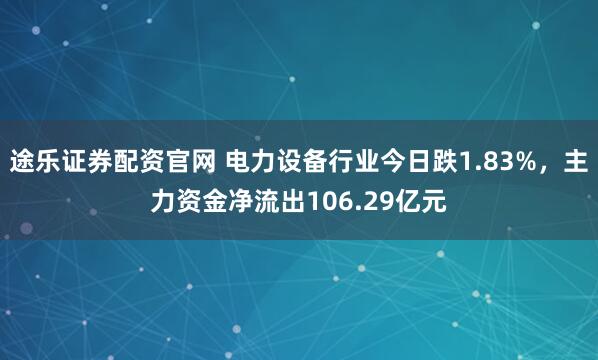 途乐证券配资官网 电力设备行业今日跌1.83%，主力资金净流出106.29亿元