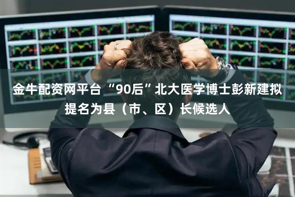 金牛配资网平台 “90后”北大医学博士彭新建拟提名为县（市、区）长候选人
