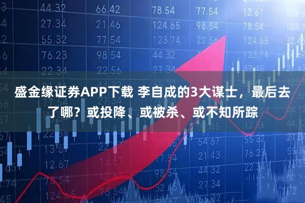 盛金缘证券APP下载 李自成的3大谋士，最后去了哪？或投降、或被杀、或不知所踪
