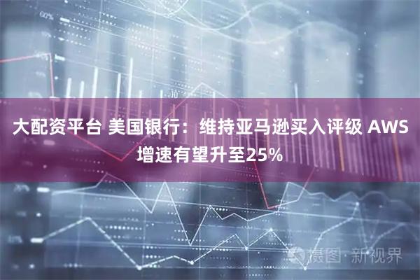 大配资平台 美国银行：维持亚马逊买入评级 AWS增速有望升至25%