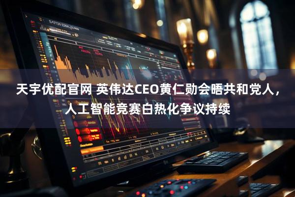 天宇优配官网 英伟达CEO黄仁勋会晤共和党人，人工智能竞赛白热化争议持续