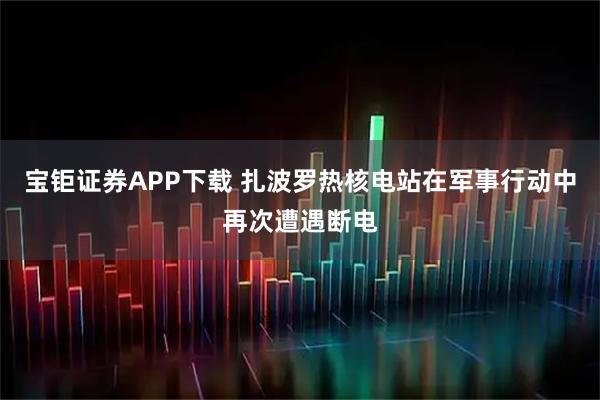 宝钜证券APP下载 扎波罗热核电站在军事行动中再次遭遇断电