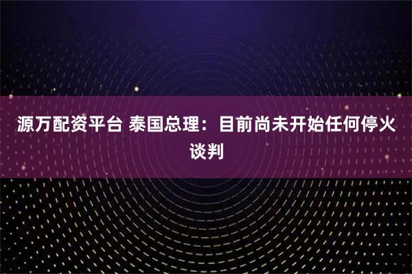 源万配资平台 泰国总理：目前尚未开始任何停火谈判