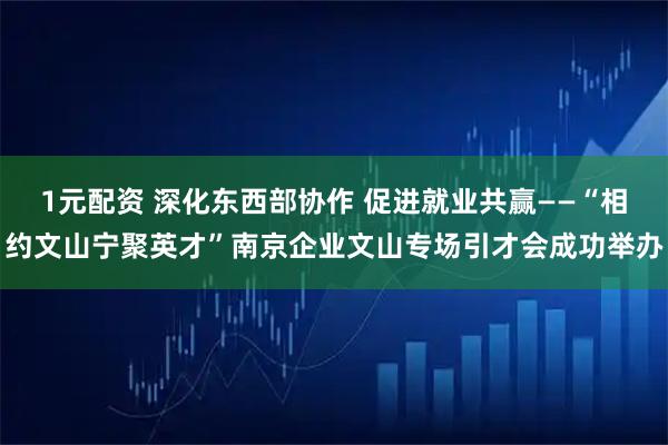 1元配资 深化东西部协作 促进就业共赢——“相约文山宁聚英才”南京企业文山专场引才会成功举办