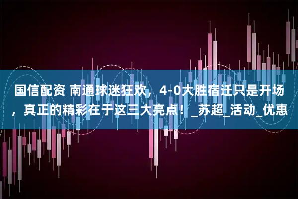 国信配资 南通球迷狂欢，4-0大胜宿迁只是开场，真正的精彩在于这三大亮点！_苏超_活动_优惠
