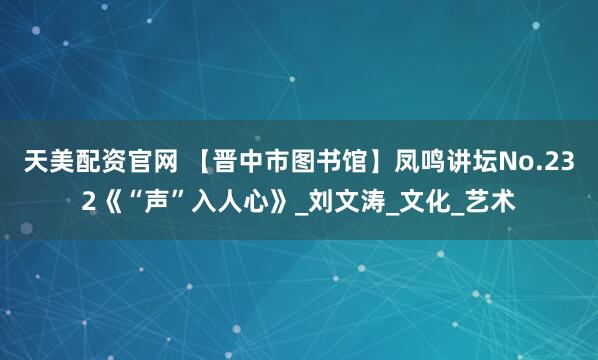 天美配资官网 【晋中市图书馆】凤鸣讲坛No.232《“声”入人心》_刘文涛_文化_艺术