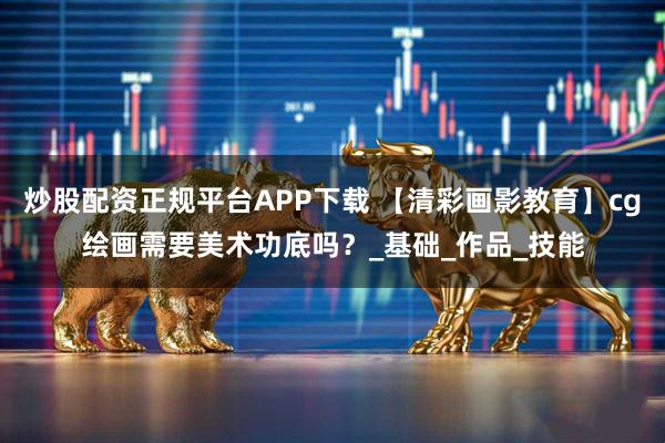 炒股配资正规平台APP下载 【清彩画影教育】cg绘画需要美术功底吗？_基础_作品_技能