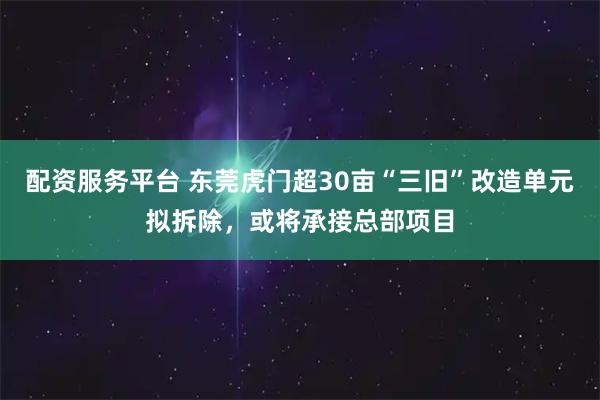 配资服务平台 东莞虎门超30亩“三旧”改造单元拟拆除，或将承接总部项目