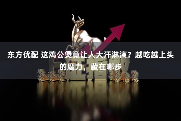 东方优配 这鸡公煲竟让人大汗淋漓？越吃越上头的魔力，藏在哪步