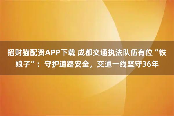招财猫配资APP下载 成都交通执法队伍有位“铁娘子”：守护道路安全，交通一线坚守36年