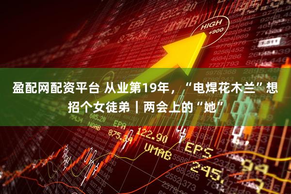 盈配网配资平台 从业第19年，“电焊花木兰”想招个女徒弟｜两会上的“她”