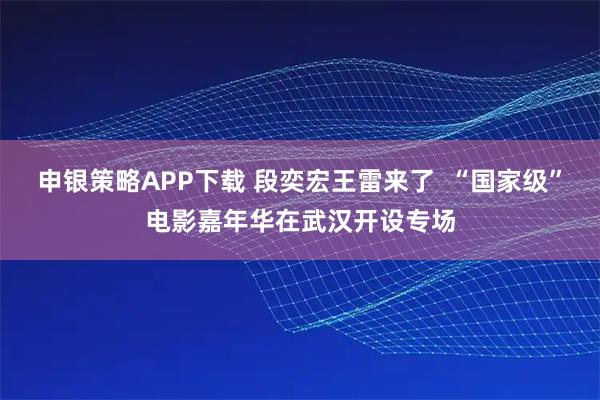 申银策略APP下载 段奕宏王雷来了  “国家级”电影嘉年华在武汉开设专场