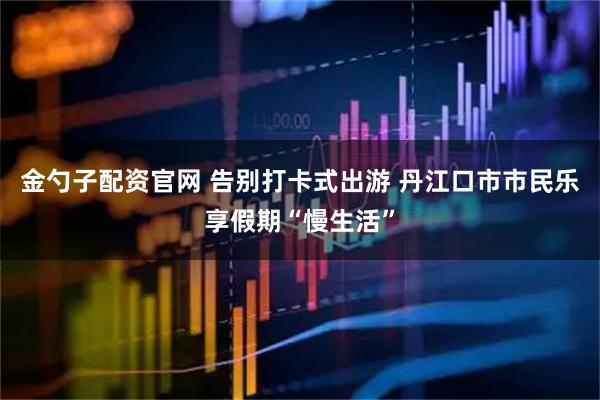 金勺子配资官网 告别打卡式出游 丹江口市市民乐享假期“慢生活”